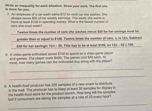 Write an inequality for each situation. Show your work. The first one 
is done for you. 
7. An employee of a car wash earns $12 for each car she washes. She 
always saves $50 of her weekly earnings. This week, she wants to 
have at least $100 in spending money. What is the fewest number of 
cars she must wash? 
Twelve times the number of cars she washes minus $50 for her savings must be 
greater than or equal to $100. Twelve times the number of cars, n, is 12n. Subtract
$50 for her savings: 12n - 50. This has to be at least $100, so 12n-50≥ 100. 
8. A video-game enthusiast saved $750 to spend on a video game player 
and games. The player costs $400. The games cost $49 each. At 
most, how many games can the enthusiast buy along with the player? 
_ 
_ 
9. A health-food producer has 250 samples of a new snack to distribute 
in the mall. The producer has to keep at least 50 samples for display in 
the health-food store for the product launch. How long will the samples 
last if consumers are taking the samples at a rate of 25 every hour? 
_