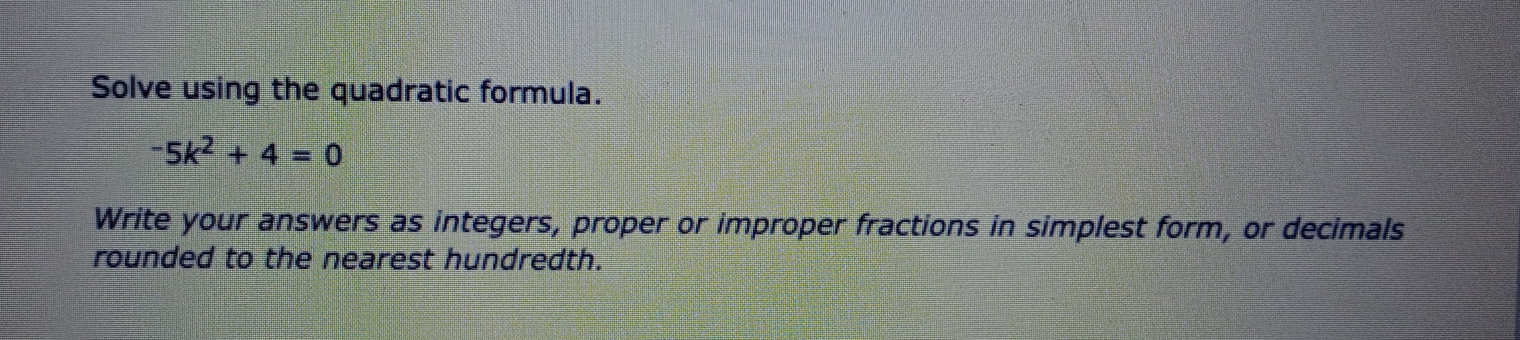 Solve using the quadratic formula.
-5k^2+4=0
Write your answers as integers, proper or improper fractions in simplest form, or decimals
rounded to the nearest hundredth.