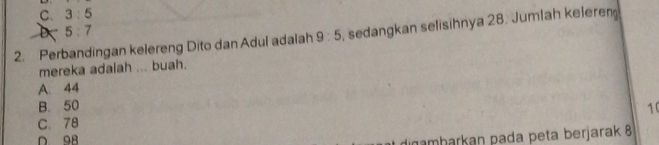 C. 3:5
5:7
2. Perbandingan kelereng Dito dan Adul adalah 9:5 , sedangkan selisihnya 28. Jumlah keleren
mereka adalah ... buah.
A 44
B. 50 1 (
C. 78
amharkan pada peta berjarak