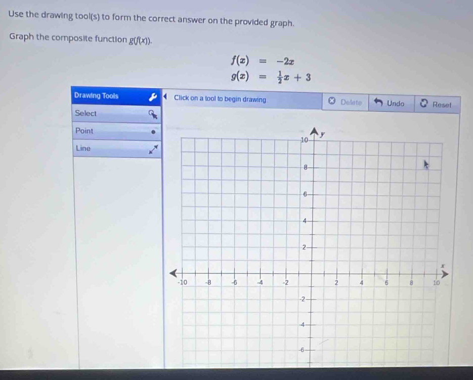 Use the drawing tool(s) to form the correct answer on the provided graph. 
Graph the composite function g(f(x)).
f(x)=-2x
g(x)= 1/2 x+3
Drawing Tools Click on a tool to begin drawing Delete Undo Reset 
Select 
Point 
Line