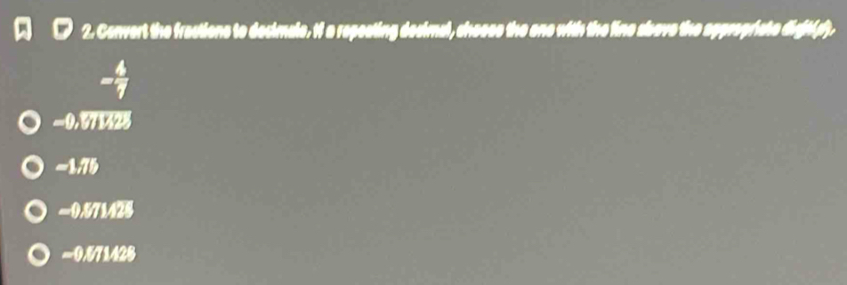 Convert the fractions to decimale. if a repeating desimal, chosss the one with the line above the appeopriate dight(p).
- 4/7 
=0.071428
-1,75
=0.571428
=0.571428