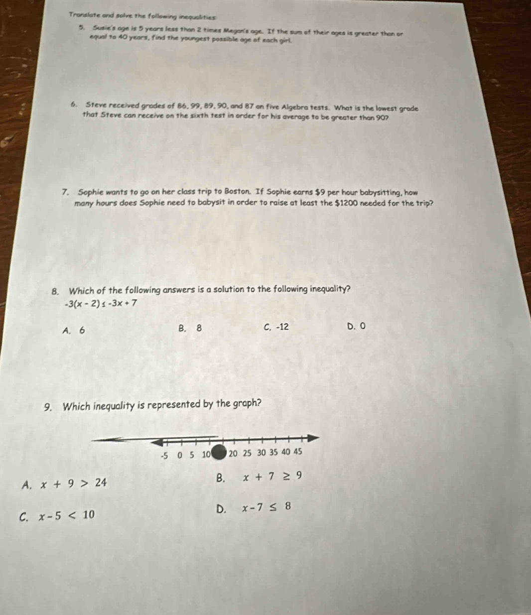 Translate and solve the following inequalities
5, Susie's age is 5 years less than 2 times Megan's age. If the sum of their ages is greater than or 
equal to 40 years, find the youngest possible age of each girl.
6. Steve received grades of 86, 99, 89, 90, and 87 on five Algebra tests. What is the lowest grade
that Steve can receive on the sixth test in order for his average to be greater than 90?
7. Sophie wants to go on her class trip to Boston. If Sophie earns $9 per hour babysitting, how
many hours does Sophie need to babysit in order to raise at least the $1200 needed for the trip?
8. Which of the following answers is a solution to the following inequality?
-3(x-2)≤ -3x+7
B. 8
A. 6 C. -12 D. O
9. Which inequality is represented by the graph?
A. x+9>24
B. x+7≥ 9
C. x-5<10</tex>
D. x-7≤ 8