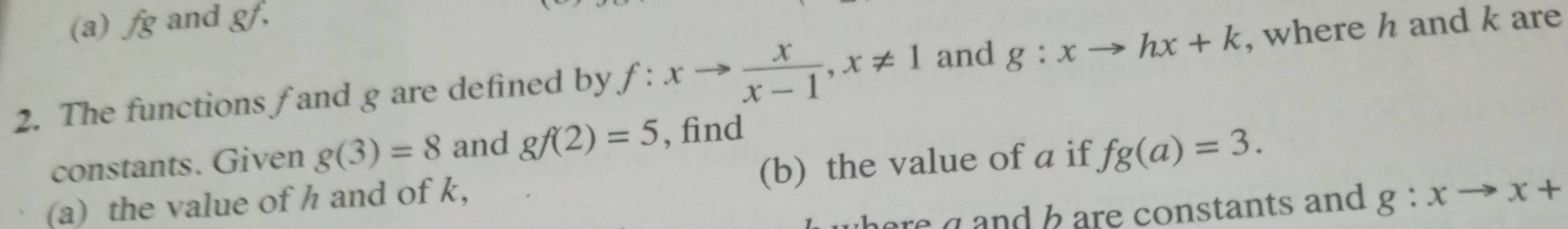 fg and gf. 
2. The functions f and g are defined by f:xto  x/x-1 , x!= 1 and g:xto hx+k , where h and k are 
constants. Given g(3)=8 and gf(2)=5 , find 
(a) the value of h and of k, (b) the value of a if fg(a)=3. 
re a and bare constants and g:xto x+