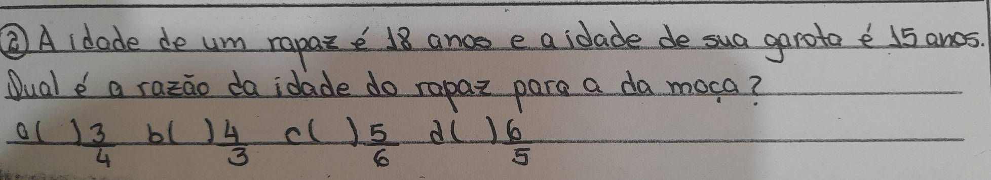 ②A idade de um rapaz e 18 ance e a idade de sua garota e 15 ancs
Dual a razao da idade do rapaz para a da moca?
cl )  5/6 
al  3/4  d()  6/5 
bl  4/3 