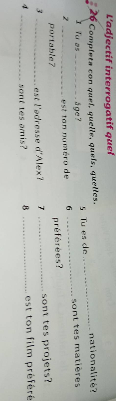 L’adjectif interrogatif quel 
26 Completa con quel, quelle, quels, quelles._ 
nationalité? 
5 Tu es de 
_ 
1 Tu as _âge? 
sont tes matières 
2 _est ton numéro de 
6 
portable? 
préférées? 
_3 
est l'adresse d'Alex? 7 _sont tes projets? 
_4 
sont tes amis? 
_8 
est ton film préféré