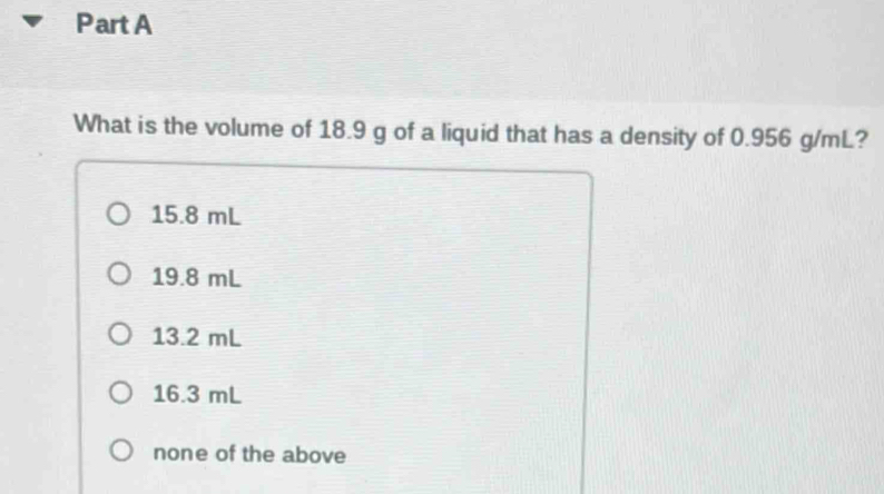 What is the volume of 18.9 g of a liquid that has a density of 0.956 g/mL?
15.8 mL
19.8 mL
13.2 mL
16.3 mL
none of the above