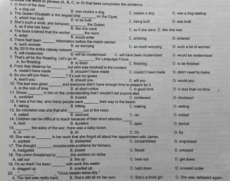 in front of the door A. a dog sat ss the uoM or phrase (A, B, C, or D) that best completes the sentence.
B. was seated a dog C. seated a dog
A. which has buil! on the Clyde. D. was a dog seating
2. The Queen Elizabeth is the largest ship B. to be built
3. She's such a snob; she behaves A. as if she has been _the Queen. C. being built D. was built
4. The boss ordered that the worker B. like she were the room. C. as if she were D. like she was
A. enter
5. There had been A. such worried _information before the match started. B. would enter C. entering D. entered
6. By 2015 the entire railway network B. so worryling C. so much worrying D. such a lot of worried
A. will modemize
7. That's all for the Reading. Let's go on B. will be moderized the Language Foous. C. will have been modernized D. would be modernized
A. for finishing B. to Snish C. finishing D. to be finished
8. From that disfance he A. mustn't have made _out who was involved in the incident . C. couldn't have made D. didn't need to make
B. shouldn't have made
9. So you will join them, A. wan't you _? It's just my guess. B. should you C. willl you D. would you
10. The test was given A in the nick of time_ and everyone didn't have enough time to prepare for it. C. in good time D. in less than no time
B. at short notice
_ in me on the understanding that I wouldn't tell anyone else.
11. Simon A. confided
12. It was a hot day, and many people were B. trusiled their way to the beach. C. confessed D. disclosed
A. taking
13. So infuriated was she that she A. sailed B. hitting C. making D.setting
out of the room 
_
14. Children can be difficult to teach because of their short attention B. stored C. ran D. trofted
A. limit
15. _the wake of the war, there was a baby-boom. B. Al B. duration C. span D. period
_
16. She was so A. in
in her work that she forgot all about her appointment with James. C. On D. By
17. The drought A. sucked _considerable problems for famers B. distracted C. flexed C. concentrated D. pressed D. engrossed
_
18. The union threatened to A. instigated B. posed the workers on strike.
19. I'm so tired! I've been A. call out _B. fire up C. hear out D. get down D. snowed under
with work this week! B. snarled up C. held down
A. clogged up "Once beaten twice shy."
20. _ " A. The test was really hard, B. She's still all on her own. C. She's a timid girl. D. She was defeated again.