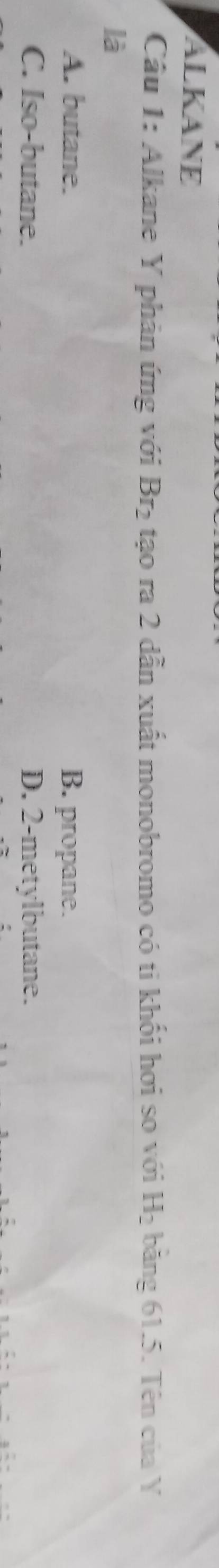 ALKANE
Câu 1: Alkane Y phản ứng với Br_2 tạo ra 2 dẫn xuất monobromo có ti khối hơi so với H_2 băng 61.5. Tên của Y
là
A. butane. B. propane.
C. Iso-butane. D. 2 -metylbutane.