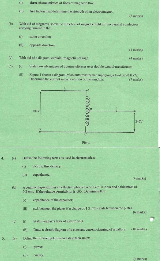 three characteristics of lines of magnetic flux; 
(ii) two factors that determine the strength of an electromagnet. 
(5 marks) 
(b) With aid of diagrams, show the direction of magnctic field of two parallel conductors 
carrying current in the: 
(i) same direction; 
(ii) opposite direction. 
(4 marks) 
(c) With aid of a diagram, explain ‘magnetic leakage’. (4 marks) 
(d) (i) State two advantages of autotransformer over double wound transformer. 
(ii) Figure 1 shows a diagram of an autotransformer supplying a load of 20 KVA. 
Determine the current in each section of the winding. (7 marks) 
4. (a) Define the following terms as used in electrostatics: 
(i) electric flux density; 
(ii) capacitance. 
(4 marks) 
(b) A ceramic capacitor has an effective plate area of 2 cm × 2 cm and a thickness of
0.2 mm. If the relative permittivity is 100. Determine the: 
(i) capacitance of the capacitor; 
(ii) p.d. between the plates if a charge of 1.2 /C exists between the plates. 
(6 marks) 
(c) (i) State Faraday's laws of electrolysis. 
(ii) Draw a circuit diagram of a constant current charging of a battery. (10 marks) 
5. (a) Define the following terms and state their units: 
(i) power; 
(ii) energy. 
(4 marks)