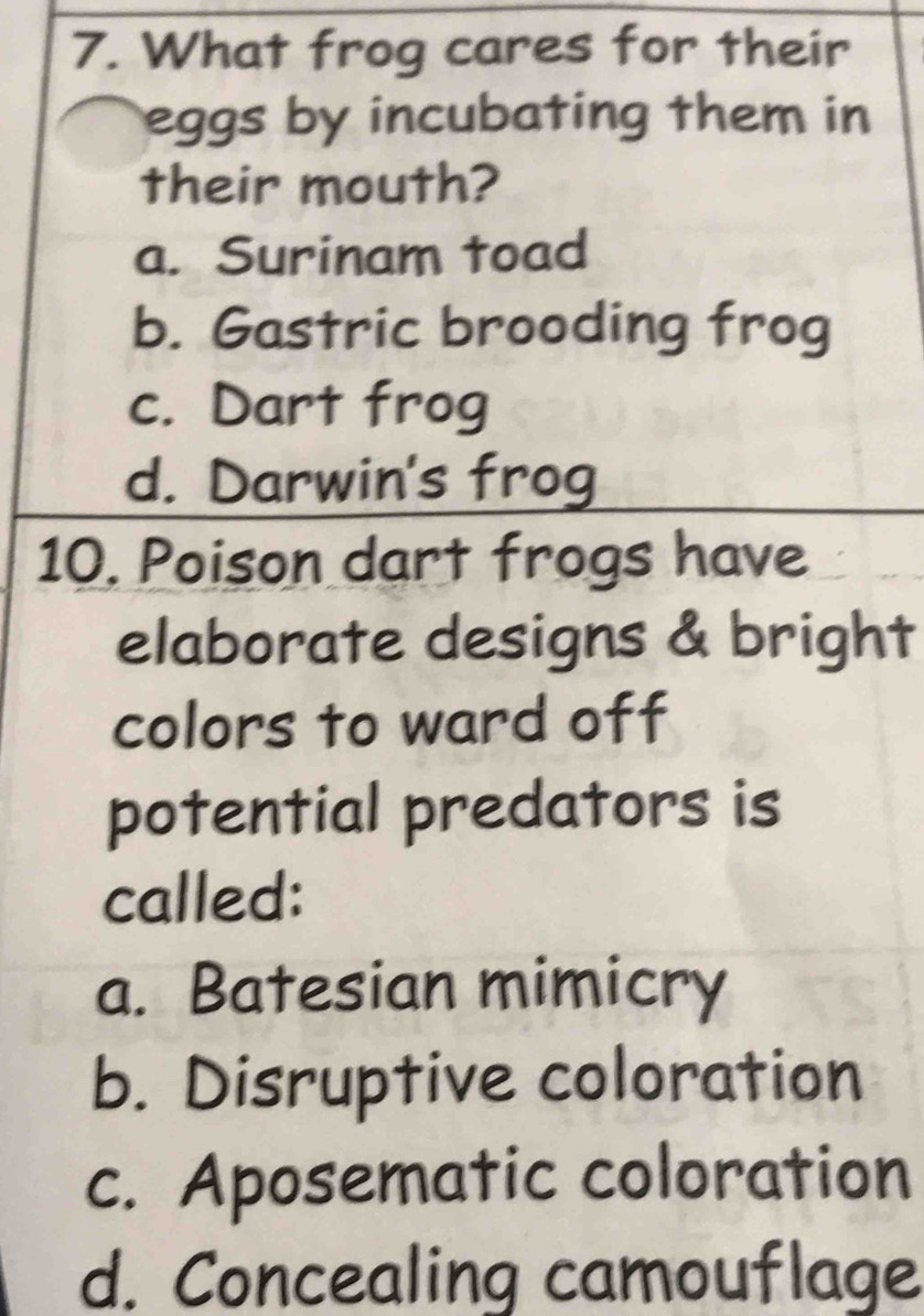 What frog cares for their
eggs by incubating them in
their mouth?
a. Surinam toad
b. Gastric brooding frog
c. Dart frog
d. Darwin's frog
10. Poison dart frogs have
elaborate designs & bright
colors to ward off
potential predators is
called:
a. Batesian mimicry
b. Disruptive coloration
c. Aposematic coloration
d. Concealing camouflage