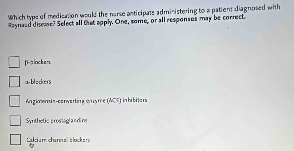 Which type of medication would the nurse anticipate administering to a patient diagnosed with
Raynaud disease? Select all that apply. One, some, or all responses may be correct.
β -blockers
a-blockers
Angiotensin-converting enzyme (ACE) inhibitors
Synthetic prostaglandins
Calcium channel blockers