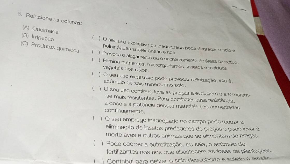 Relacione as colunas:
(B) Irrigação
(A) Queimada  ) O seu uso excessivo ou inadequado pode degradar o solo e
poluir águas subterrâneas e rios.
(C) Produtos químicos  ) Provoca o alagamento ou o encharcamento de áreas de cultivo.
( ) Elimina nutrientes, microrganismos, insetos e resíduos
vegetais dos solos.
( ) O seu uso excessivo pode provocar salinização, isto é,
acúmulo de sais minerais no solo.
 ) O seu uso contínuç leva as pragas a evoluírem e a tornarem-
-se mais resistentes. Para combater essa resistência,
a dose e a potência desses materiais são aumentadas
continuamente.
( ) O seu emprego inadequado no campo pode reduzir a
eliminação de insetos predadores de pragas e pode levar à
morte aves e outros animais que se alimentam de pragas.
 ) Pode ocorrer a eutrofização, ou seja, o acúmulo de
fertilizantes nos rios que abastecem as áreas de plantações.
( ) Contribui para deixar o solo descoberto e sujeito à erosão.