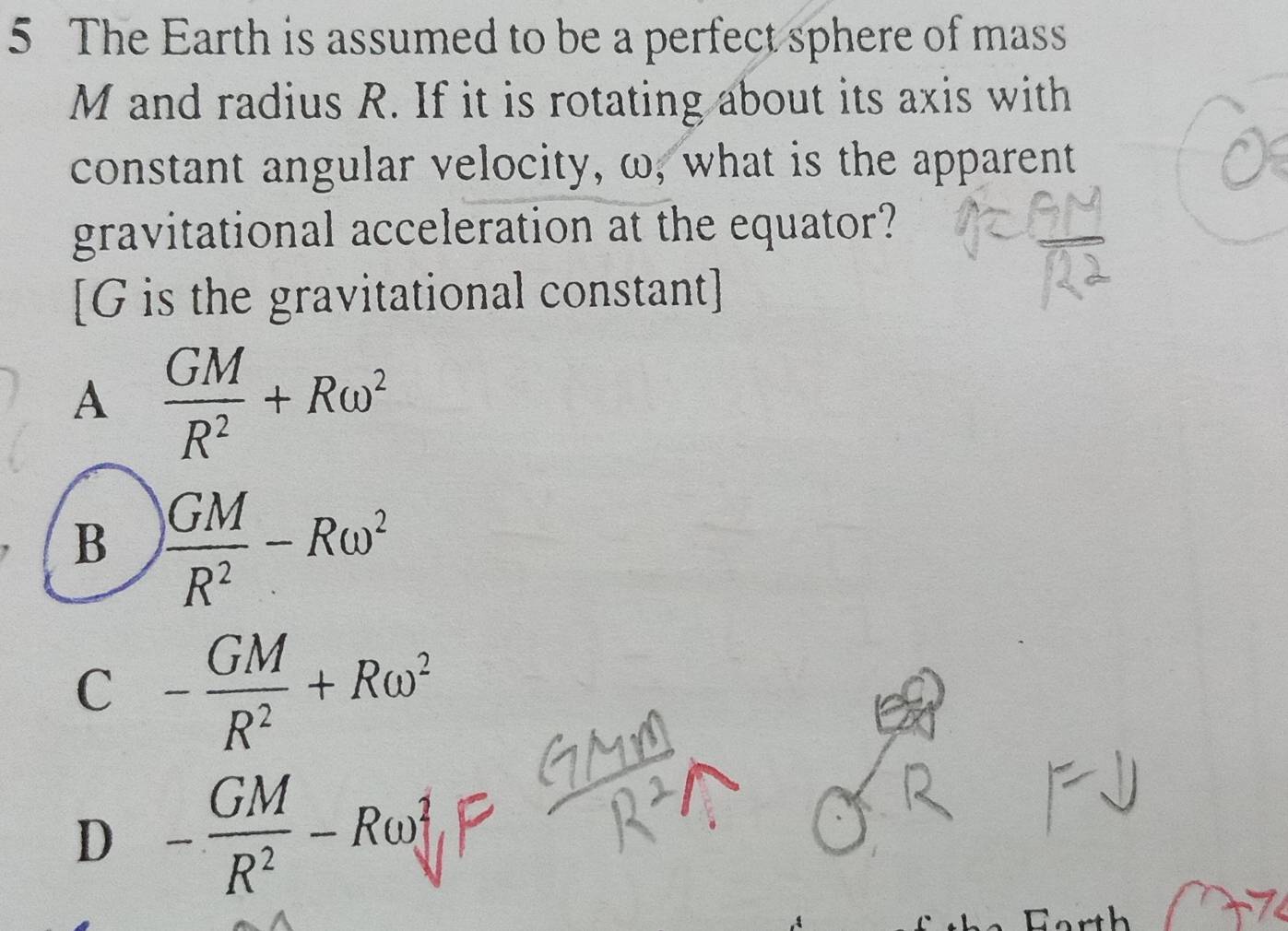 The Earth is assumed to be a perfect sphere of mass
M and radius R. If it is rotating about its axis with
constant angular velocity, ω, what is the apparent
gravitational acceleration at the equator?
[ G is the gravitational constant]
A  GM/R^2 +Romega^2
B  GM/R^2 -Romega^2
C - GM/R^2 +Romega^2
D - GM/R^2 -Romega^2