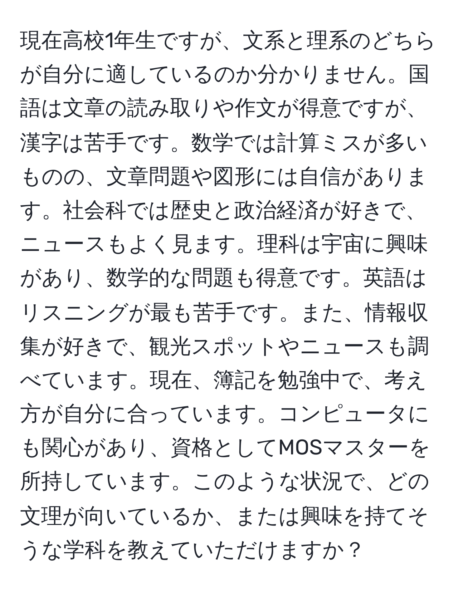 現在高校1年生ですが、文系と理系のどちらが自分に適しているのか分かりません。国語は文章の読み取りや作文が得意ですが、漢字は苦手です。数学では計算ミスが多いものの、文章問題や図形には自信があります。社会科では歴史と政治経済が好きで、ニュースもよく見ます。理科は宇宙に興味があり、数学的な問題も得意です。英語はリスニングが最も苦手です。また、情報収集が好きで、観光スポットやニュースも調べています。現在、簿記を勉強中で、考え方が自分に合っています。コンピュータにも関心があり、資格としてMOSマスターを所持しています。このような状況で、どの文理が向いているか、または興味を持てそうな学科を教えていただけますか？