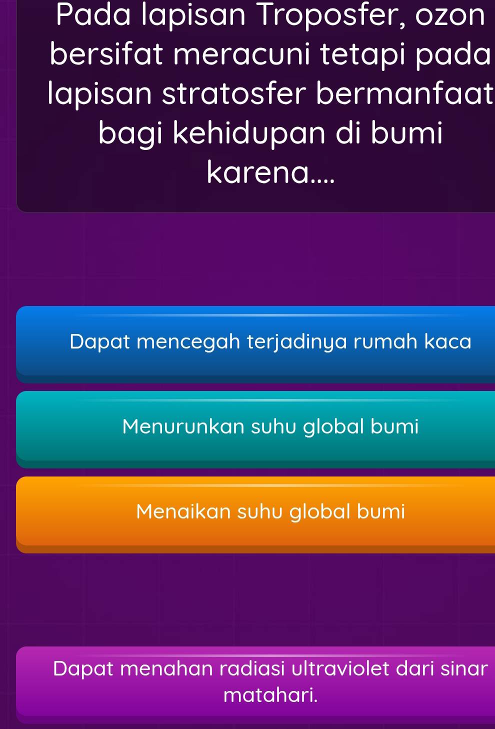 Pada lapisan Troposfer, ozon
bersifat meracuni tetapi pada
lapisan stratosfer bermanfaat
bagi kehidupan di bumi
karena....
Dapat mencegah terjadinya rumah kaca
Menurunkan suhu global bumi
Menaikan suhu global bumi
Dapat menahan radiasi ultraviolet dari sinar
matahari.