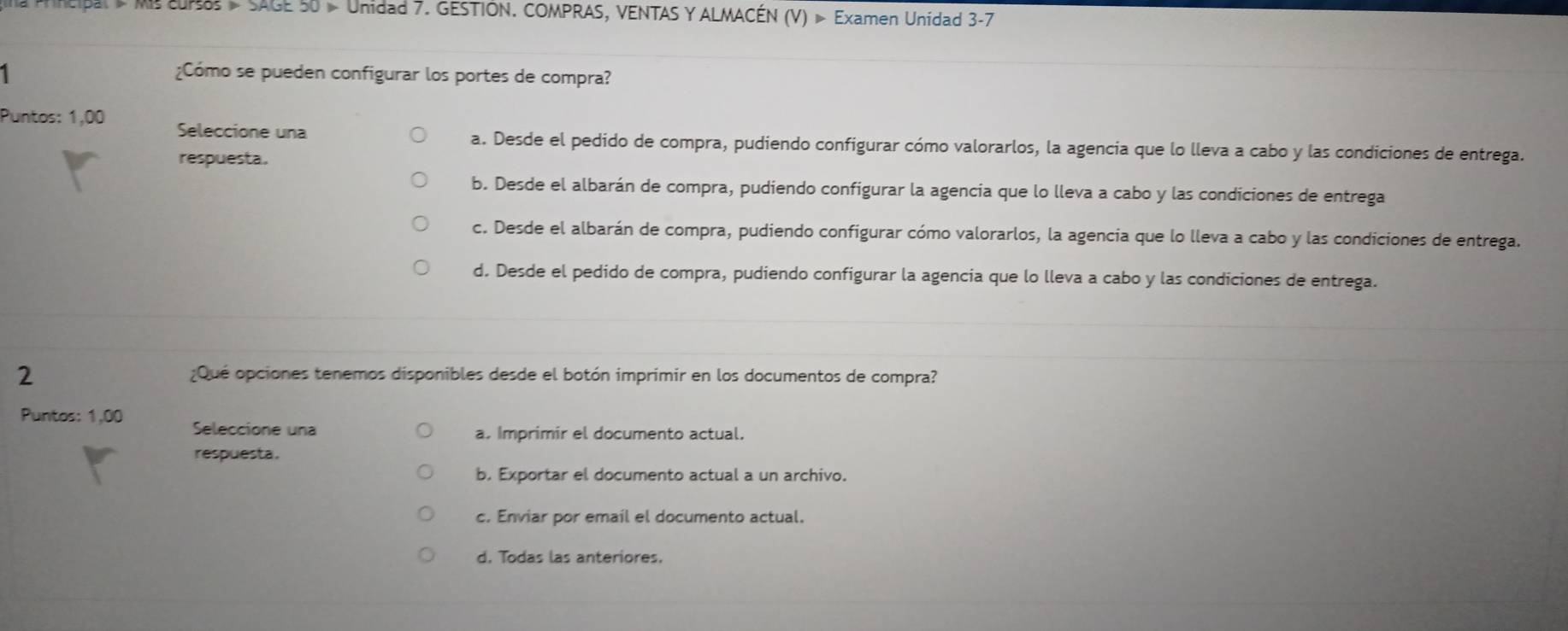 a Mncipal Ms 0r8 - SAGE 50 » Unidad 7. GESTIÓN. COMPRAS, VENTAS Y ALMACÉN (V) » Examen Unidad 3-7
1 ¿Cómo se pueden configurar los portes de compra?
Puntos: 1,00 Seleccione una
a. Desde el pedido de compra, pudiendo configurar cómo valorarlos, la agencia que lo lleva a cabo y las condiciones de entrega.
respuesta.
b. Desde el albarán de compra, pudiendo configurar la agencia que lo lleva a cabo y las condiciones de entrega
c. Desde el albarán de compra, pudiendo configurar cómo valorarlos, la agencia que lo lleva a cabo y las condiciones de entrega.
d. Desde el pedido de compra, pudiendo configurar la agencia que lo lleva a cabo y las condiciones de entrega.
2 ¿Qué opciones tenemos disponibles desde el botón imprimir en los documentos de compra?
Puntos: 1,00 Seleccione una
a. Imprimir el documento actual.
respuesta.
b, Exportar el documento actual a un archivo.
c. Enviar por email el documento actual.
d. Todas las anteriores.