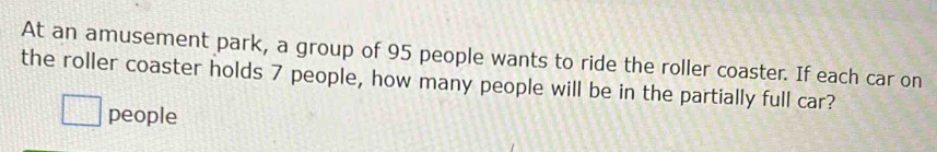 At an amusement park, a group of 95 people wants to ride the roller coaster. If each car on 
the roller coaster holds 7 people, how many people will be in the partially full car? 
people