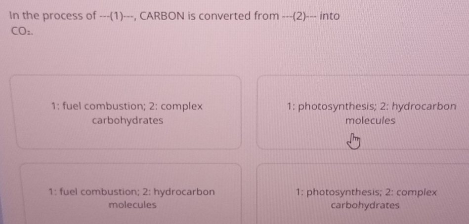 In the process of ---(1)---, CARBON is converted from ---(2)--- into
CO2.
1: fuel combustion; 2: complex 1: photosynthesis; 2: hydrocarbon
carbohydrates molecules
1: fuel combustion; 2: hydrocarbon 1: photosynthesis; 2: complex
molecules carbohydrates