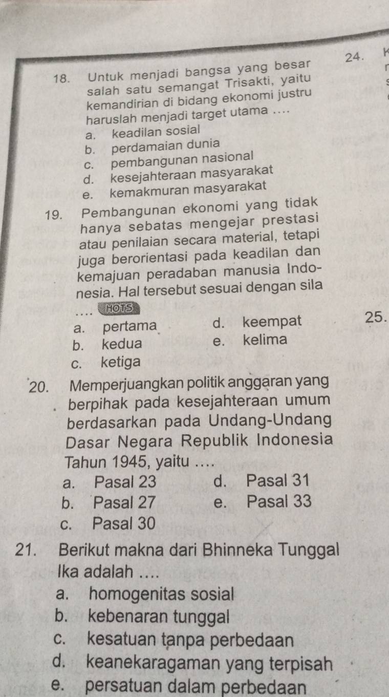 Untuk menjadi bangsa yang besar 24. Y
salah satu semangat Trisakti, yaitu
kemandirian di bidang ekonomi justru
haruslah menjadi target utama ....
a. keadilan sosial
b. perdamaian dunia
c. pembangunan nasional
d. kesejahteraan masyarakat
e. kemakmuran masyarakat
19. Pembangunan ekonomi yang tidak
hanya sebatas mengejar prestasi
atau penilaian secara material, tetapi
juga berorientasi pada keadilan dan
kemajuan peradaban manusia Indo-
nesia. Hal tersebut sesuai dengan sila
HOTS
a. pertama d. keempat 25.
b. kedua e. kelima
c. ketiga
20. Memperjuangkan politik anggaran yang
berpihak pada kesejahteraan umum
berdasarkan pada Undang-Undang
Dasar Negara Republik Indonesia
Tahun 1945, yaitu ....
a. Pasal 23 d. Pasal 31
b. Pasal 27 e. Pasal 33
c. Pasal 30
21. Berikut makna dari Bhinneka Tunggal
Ika adalah ....
a. homogenitas sosial
b. kebenaran tunggal
c. kesatuan tanpa perbedaan
d. keanekaragaman yang terpisah
e. persatuan dalam perbedaan