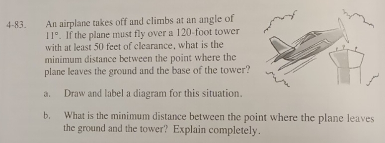 4-83. An airplane takes off and climbs at an angle of
11°. If the plane must fly over a 120-foot tower 
with at least 50 feet of clearance, what is the 
minimum distance between the point where the 
plane leaves the ground and the base of the tower? 
a. Draw and label a diagram for this situation. 
b. What is the minimum distance between the point where the plane leaves 
the ground and the tower? Explain completely.