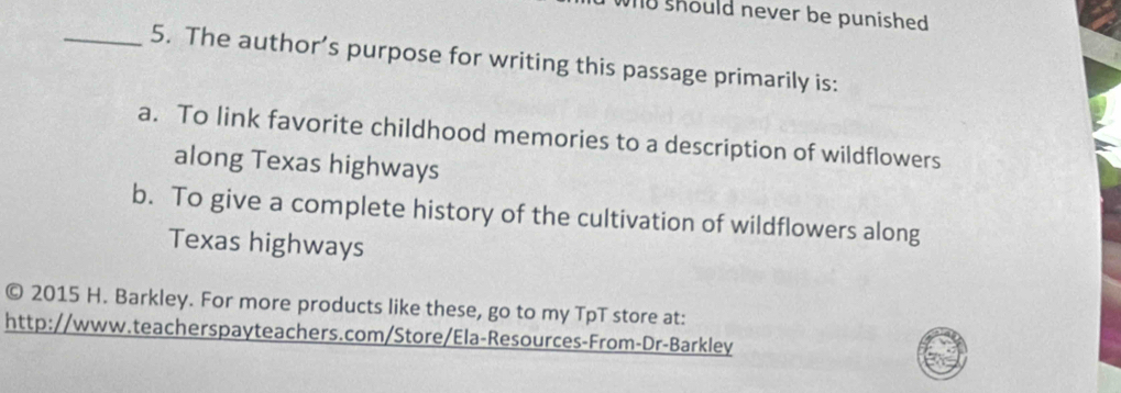 should never be punished .
_5. The author’s purpose for writing this passage primarily is:
a. To link favorite childhood memories to a description of wildflowers
along Texas highways
b. To give a complete history of the cultivation of wildflowers along
Texas highways
© 2015 H. Barkley. For more products like these, go to my TpT store at:
http://www.teacherspayteachers.com/Store/Ela-Resources-From-Dr-Barkley