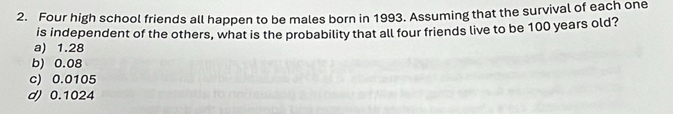 Four high school friends all happen to be males born in 1993. Assuming that the survival of each one
is independent of the others, what is the probability that all four friends live to be 100 years old?
a) 1.28
b) 0.08
c) 0.0105
d) 0.1024