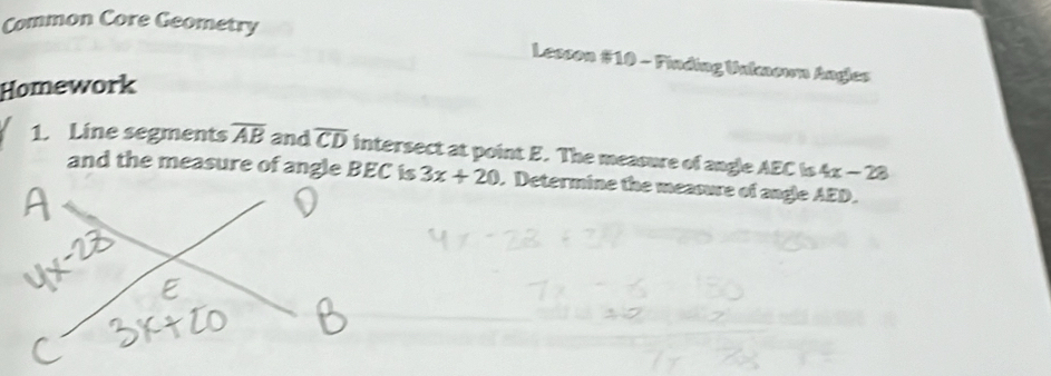 Common Core Geometry 
Lesson #10 - Finding Unknown Angles 
Homework 
1. Line segments overline AB and overline CD intersect at point E. The measure of angle AEC is 4x-28
3x+20. Determine the measure of angle AED.