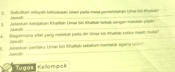 Sebutkan wilayah kekuasaan Islam pada masa pemerintahan Umar bin Khattab! 
Jawab: 
_ 
_ 
3. Jelaskan kebijakan Khalifah Umar bin Khattab terkait dengan masalah pajak! 
Jawab: 
4. Bagaimana sifat yang melekat pada diri Umar bin Khattab ketika masih muda? 
Jawab: 
_ 
5. Jelaskan perilaku Umar bin Khattab sebelum memeluk agama Islam! 
Jawab: 
_ 
Tugas Kelompok