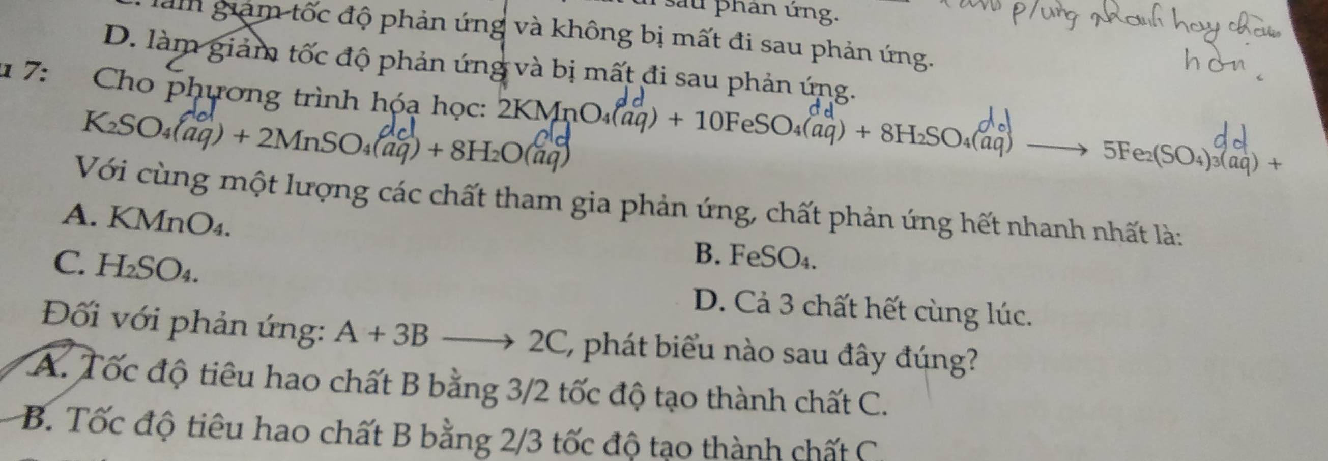 sau phan ứng.
làm giam tốc độ phản ứng và không bị mất đi sau phản ứng.
D. làm giảm tốc độ phản ứng và bị mất đi sau phản ứng.
1 7: * Cho phương trình hóạ học: 2KMn 2KMnO_4(aq)+10FeSO_4(aq)+8H_2SO_4(aq) to 5Fe_2(SO_4)_3(beginarrayr dd aqendarray )+
K_2SO_4(aq)+2MnSO_4(aq)+8H_2O(aq)
Với cùng một lượng các chất tham gia phản ứng, chất phản ứng hết nhanh nhất là:
A. KMnO₄. B. FeSO₄.
C. H_2SO_4.
D. Cả 3 chất hết cùng lúc.
Đối với phản ứng: A+3Bto 2C ' phát biểu nào sau đây đúng?
A. Tốc độ tiêu hao chất B bằng 3/2 tốc độ tạo thành chất C.
B. Tốc độ tiêu hao chất B bằng 2/3 tốc độ tạo thành chất C