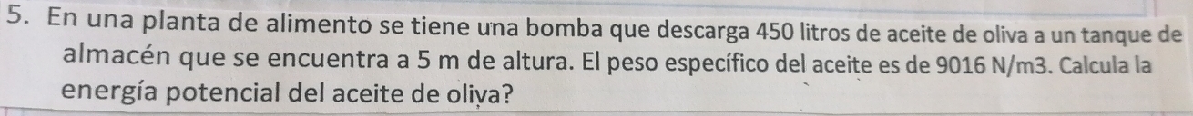 En una planta de alimento se tiene una bomba que descarga 450 litros de aceite de oliva a un tanque de 
almacén que se encuentra a 5 m de altura. El peso específico del aceite es de 9016 N/m3. Calcula la 
energía potencial del aceite de oliya?