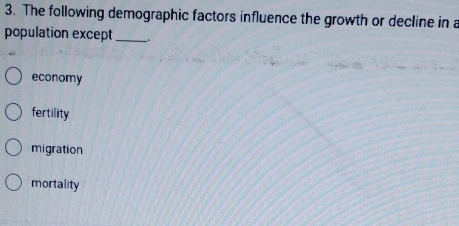 The following demographic factors influence the growth or decline in a
population except_
economy
fertility
migration
mortality