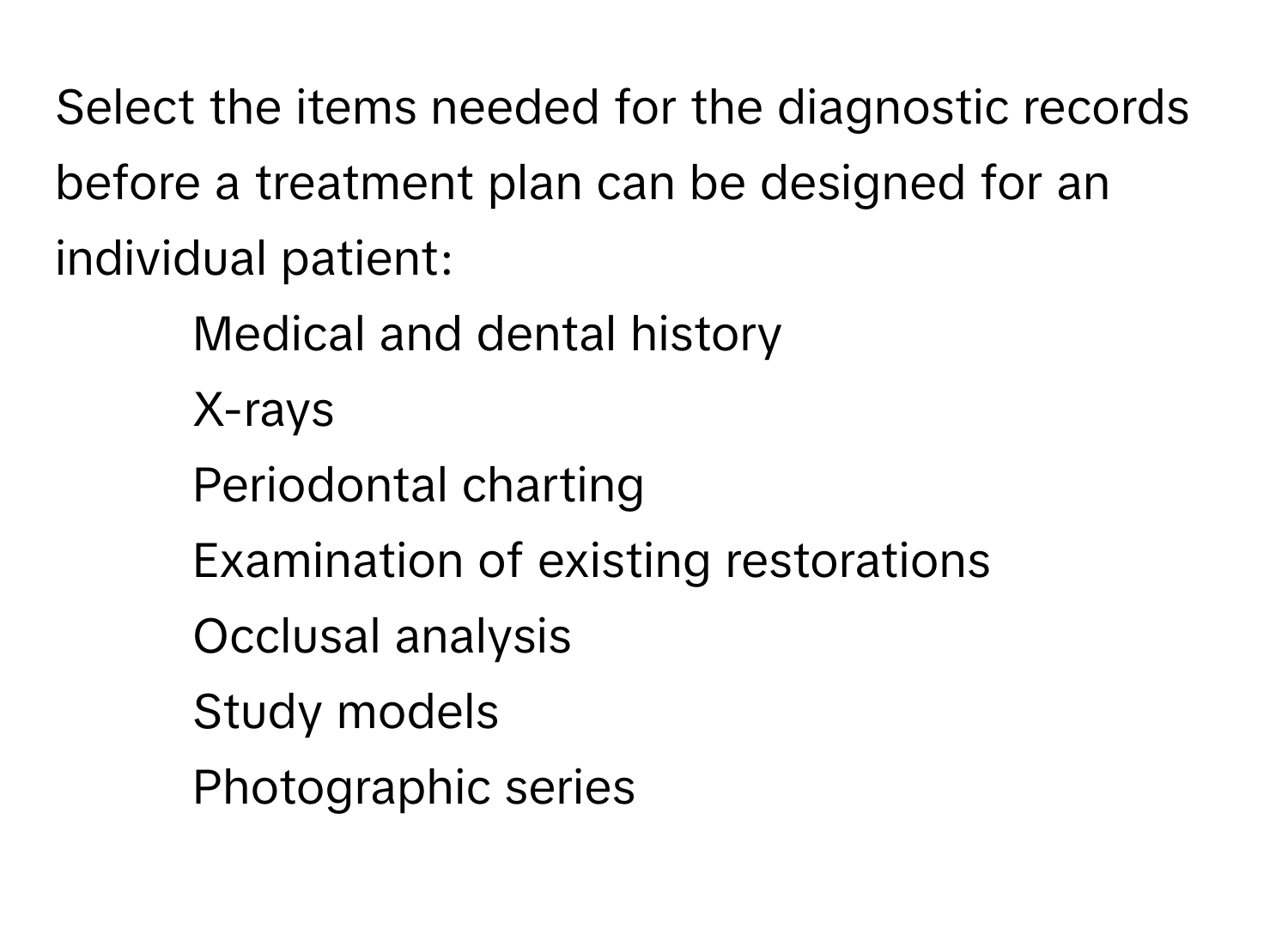 Select the items needed for the diagnostic records before a treatment plan can be designed for an individual patient:

- Medical and dental history
- X-rays
- Periodontal charting
- Examination of existing restorations
- Occlusal analysis
- Study models
- Photographic series