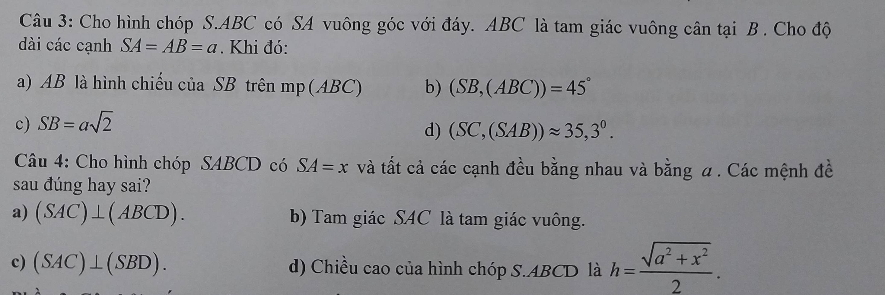 Cho hình chóp S. ABC có SA vuông góc với đáy. ABC là tam giác vuông cân tại B. Cho độ
dài các cạnh SA=AB=a. Khi đó:
a) AB là hình chiếu của SB trên mp (A BC) b) (SB,(ABC))=45°
c) SB=asqrt(2)
d) (SC,(SAB))approx 35,3^0. 
Câu 4: Cho hình chóp SABCD có SA=x và tất cả các cạnh đều bằng nhau và bằng a. Các mệnh đề
sau đúng hay sai?
a) (SAC)⊥ (ABCD). b) Tam giác SAC là tam giác vuông.
c) (SAC)⊥ (SBD). d) Chiều cao của hình chóp S. ABCD là h= (sqrt(a^2+x^2))/2 .