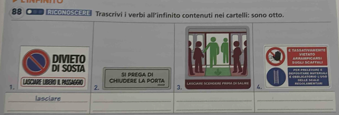 88 ● RICONOSCERE Trascrivi i verbi all’infinito contenuti nei cartelli: sono otto. 
E TASSATIVAMENTE VIETATO 
DIVIETOSUGLI SCAFFALI ARRAMPICARSI 
DI SOSTAper prelevare e 
SI PREGA DIigatorío l'uço 
LASCIARE LIBERO IL PASSAGGIO CHIUDERE LA PORTA 4. 
1. SPE NT E BI 
2. 
3. 
_lasciare 
_ 
_ 
_ 
_ 
_ 
__