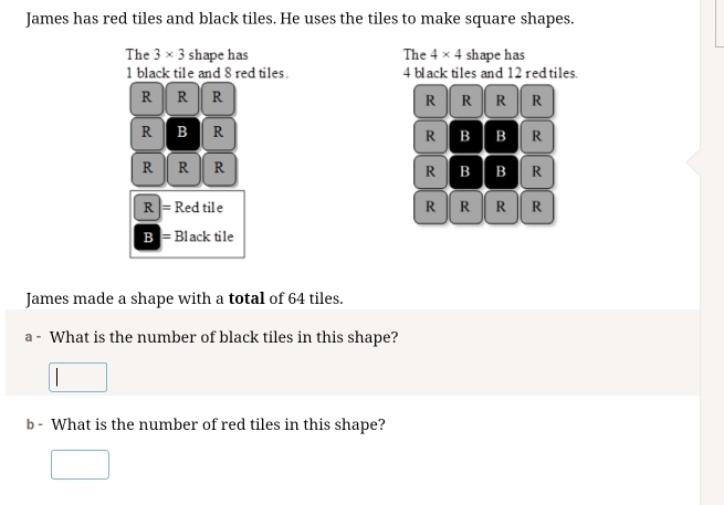 James has red tiles and black tiles. He uses the tiles to make square shapes. 
The 3* 3 shape has The 4* 4 shape has
1 black tile and 8 red tiles. 4 black tiles and 12 red tiles. 
R R R 
R R R R 
R B R 
R B B R 
R R R B B R 
R 
R = Red tile R R R R 
Bl =Black tile 
James made a shape with a total of 64 tiles. 
a - What is the number of black tiles in this shape? 
b - What is the number of red tiles in this shape?