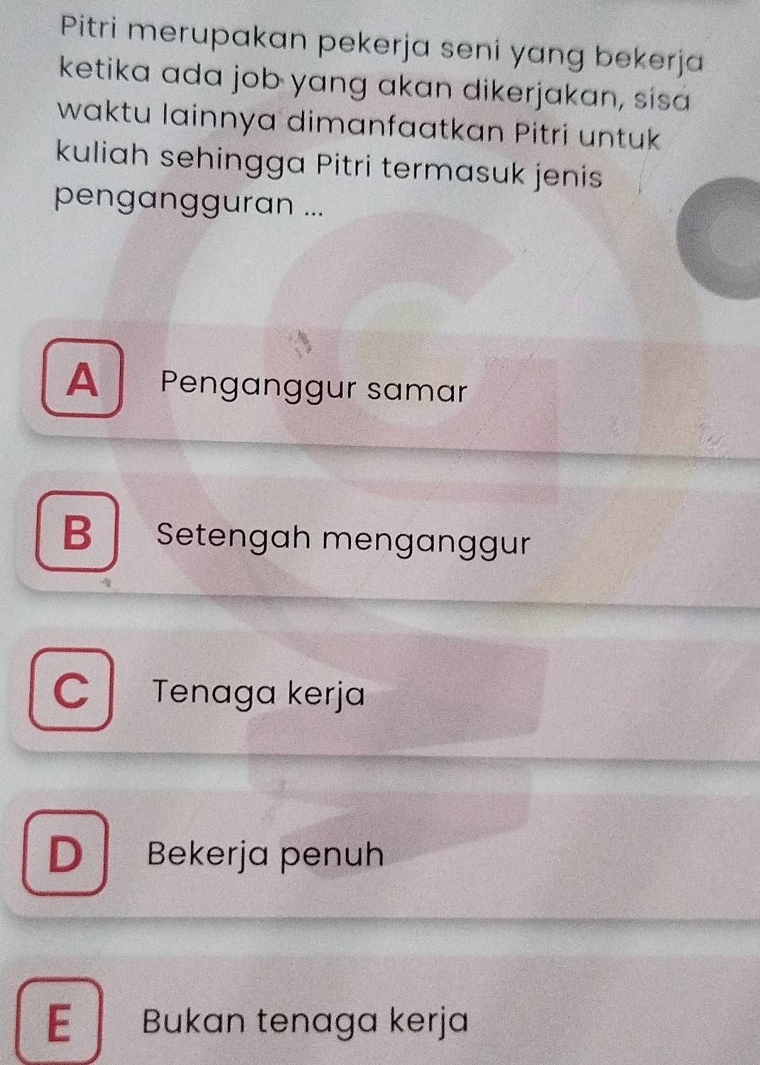 Pitri merupakan pekerja seni yang bekerja
ketika ada job yang akan dikerjakan, sisa
waktu lainnya dimanfaatkan Pitri untuk
kuliah sehingga Pitri termasuk jenis
pengangguran ...
A Penganggur samar
B Setengah menganggur
C Tenaga kerja
D Bekerja penuh
E Bukan tenaga kerja