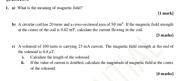 What is the meaning of magnetic field? 
[1 mark] 
b) A circular coil has 20 turns and a cross-sectional area of 50cm^2. If the magnetic field strength 
at the centre of the coil is 0.82 mT, calculate the current flowing in the coil. 
[3 marks] 
c) A solenoid of 100 turns is carrying 25 mA current. The magnetic field strength at the end of 
the solenoid is 0.8 μT. 
i. Calculate the length of the solenoid. 
ii. If the value of current is doubled, calculate the magnitude of magnetic field at the centre 
of the solenoid. 
[4 marks]