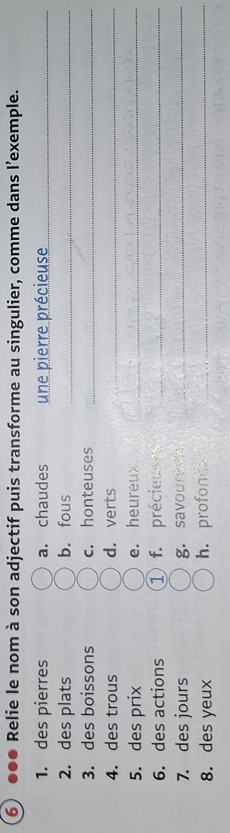 ⑥ ●●● Relie le nom à son adjectif puis transforme au singulier, comme dans l'exemple. 
1. des pierres a. chaudes une pierre précieuse_ 
2. des plats b. fous_ 
3. des boissons c. honteuses_ 
4. des trous d. verts_ 
5. des prix e. heureux_ 
6. des actions 1 f. précieuses_ 
7. des jours g. savouredk_ 
8. des yeux h. profonds_