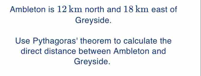 Ambleton is 12 km north and 18 km east of 
Greyside. 
Use Pythagoras' theorem to calculate the 
direct distance between Ambleton and 
Greyside.