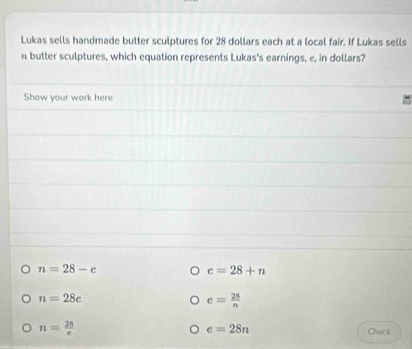 Lukas sells handmade butter sculptures for 28 dollars each at a local fair. If Lukas sells 
n butter sculptures, which equation represents Lukas's earnings, e, in dollars? 
Show your work here
n=28-e
e=28+n
n=28e
e= 28/n 
n= 28/e 
e=28n
Check