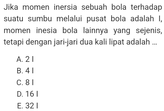 Jika momen inersia sebuah bola terhadap
suatu sumbu melalui pusat bola adalah I,
momen inesia bola lainnya yang sejenis,
tetapi dengan jari-jari dua kali lipat adalah ...
A. 2 1
B. 4 1
C. 8 1
D. 16 I
E. 32 I