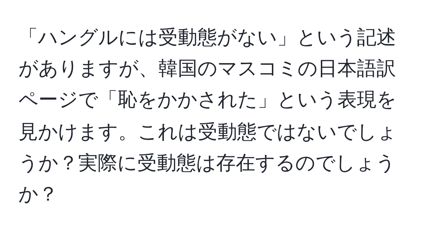 「ハングルには受動態がない」という記述がありますが、韓国のマスコミの日本語訳ページで「恥をかかされた」という表現を見かけます。これは受動態ではないでしょうか？実際に受動態は存在するのでしょうか？