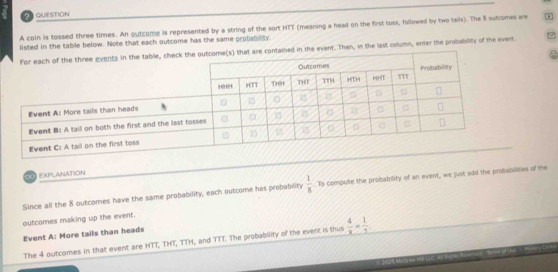 coin is tossed three times. An outcome is represented by a string of the sort HTT (meaning a head on the first toss, followed by two tails). The 8 outcomes are 
listed in the table below. Note that each outcome has the same probability. 
ed in the event. Then, in the last column, enter the probability of the event. 
0 EXPLANATION 
Since all the 8 outcomes have the same probability, each outcome has probability  1/8 . To compute the probability of an event, we just add the probabilities of the 
outcomes making up the event. 
Event A: More tails than heads 
The 4 outcomes in that event are HTT, THT, TTH, and TTT. The probability of the event is thus  4/8 = 1/7 . 
2025 McGraw Hø LLC A