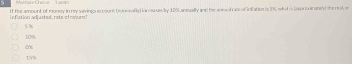 If the amount of money in my savings account (nominally) increases by 10% annually and the annual rate of inflation is 5%, what is (approximately) the real, or
inflation adjusted, rate of return?
5 %
10%
0%
15%