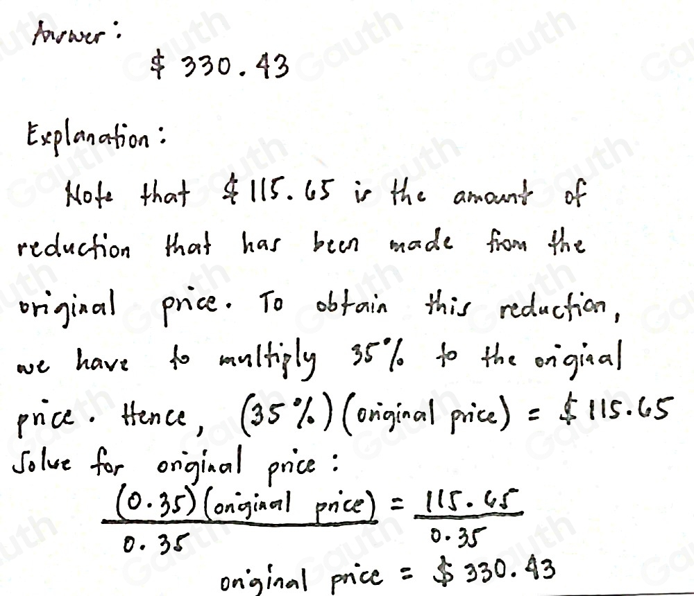 hower :
330. 43
Explanation: 
Nofe that 4115. 65 in the amounts of 
reduction that has been made from the 
original price. To obtain this reduction, 
we have to multiply 35% to the onginal 
price. Hence, (35%) (oniginal price) =$ 115.65
Jolve for original price:
 ((0.35)(oniginalpnice))/0.35  = 115· 45/0.35 
onginal price =$ 330.43