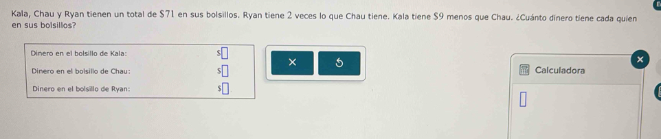 Kala, Chau y Ryan tienen un total de $71 en sus bolsillos. Ryan tiene 2 veces lo que Chau tiene. Kala tiene $9 menos que Chau. ¿Cuánto dinero tiene cada quien 
en sus bolsillos? 
Dinero en el bolsillo de Kala: 
× 
Dinero en el bolsillo de Chau: Calculadora 
Dinero en el bolsillo de Ryan: