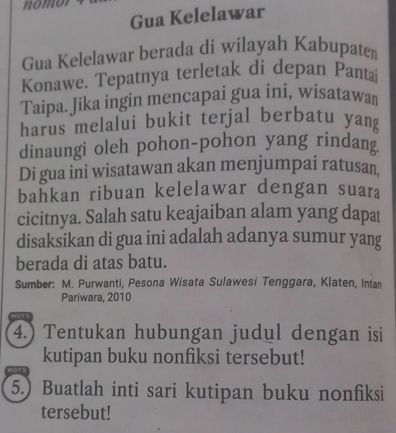 Gua Kelelawar 
Gua Kelelawar berada di wilayah Kabupaten 
Konawe. Tepatnya terletak di depan Pantai 
Taipa. Jika ingin mencapai gua ini, wisatawan 
harus melalui bukit terjal berbatu yang 
dinaungi oleh pohon-pohon yang rindang. 
Di gua ini wisatawan akan menjumpai ratusan, 
bahkan ribuan kelelawar dengan suara 
cicitnya. Salah satu keajaiban alam yang dapat 
disaksikan di gua ini adalah adanya sumur yang 
berada di atas batu. 
Sumber: M. Purwanti, Pesona Wisata Sulawesi Tenggara, Klaten, Intan 
Pariwara, 2010 
HOTS 
4.) Tentukan hubungan judul dengan isi 
kutipan buku nonfiksi tersebut! 
MOTS 
5.) Buatlah inti sari kutipan buku nonfiksi 
tersebut!