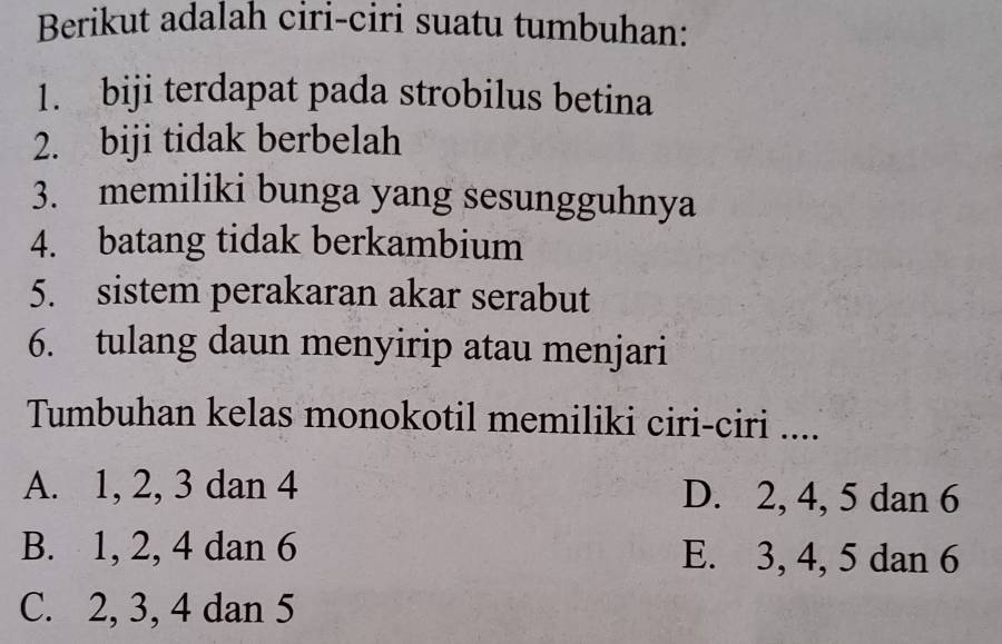 Berikut adalah ciri-ciri suatu tumbuhan:
1. biji terdapat pada strobilus betina
2. biji tidak berbelah
3. memiliki bunga yang sesungguhnya
4. batang tidak berkambium
5. sistem perakaran akar serabut
6. tulang daun menyirip atau menjari
Tumbuhan kelas monokotil memiliki ciri-ciri ....
A. 1, 2, 3 dan 4 D. 2, 4, 5 dan 6
B. 1, 2, 4 dan 6 E. 3, 4, 5 dan 6
C. 2, 3, 4 dan 5