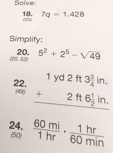 Solve: 
18. 7q=1.428
(35) 
Simplify: 
20.
(20,52) 5^2+2^5-sqrt(49)
22. beginarrayr 1yd2ft3 3/4 in. +2ft6 1/2 in. hline endarray
(49) 
24.  60mi/1hr ·  1hr/60min 
(50)