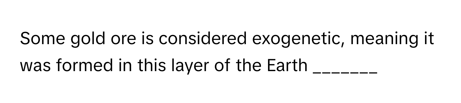 Some gold ore is considered exogenetic, meaning it was formed in this layer of the Earth _______